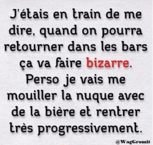 Quand on va pouvoir retourner dans les bars, ça va faire bizarre, perso je vais me mouiller la nuque avec de la bière et rentrer progressivement